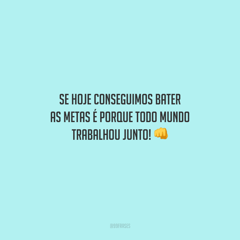 Se hoje conseguimos bater as metas é porque todo mundo trabalhou junto! 