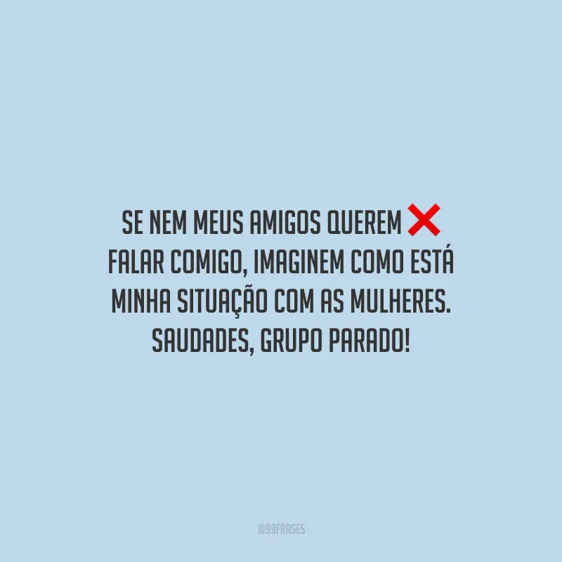 Se nem meus amigos querem falar comigo, imaginem como está minha situação com as mulheres. Saudades, grupo parado!