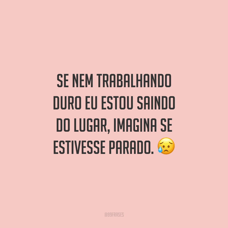 Se nem trabalhando duro eu estou saindo do lugar, imagina se estivesse parado.
