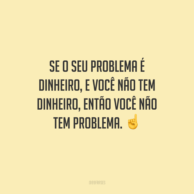 Se o seu problema é dinheiro, e você não tem dinheiro, então você não tem problema. 