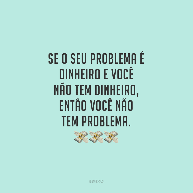 Se o seu problema é dinheiro e você não tem dinheiro, então você não tem problema. 