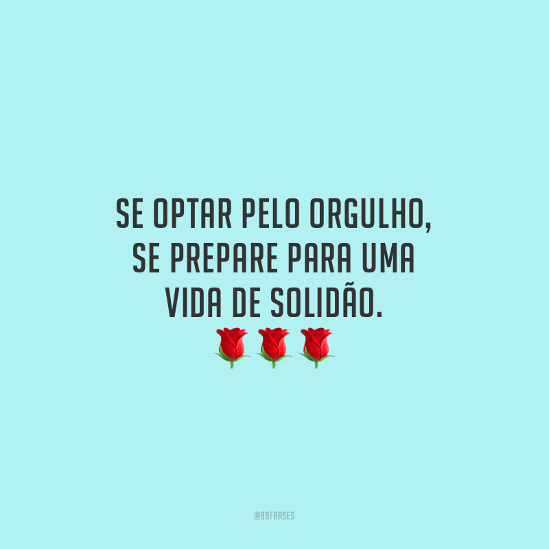 Se optar pelo orgulho, se prepare para uma vida de solidão.