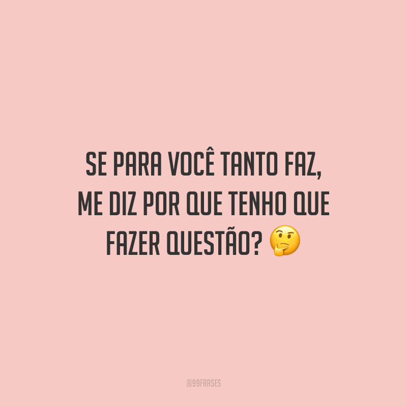 Se para você tanto faz, me diz por que tenho que fazer questão? 