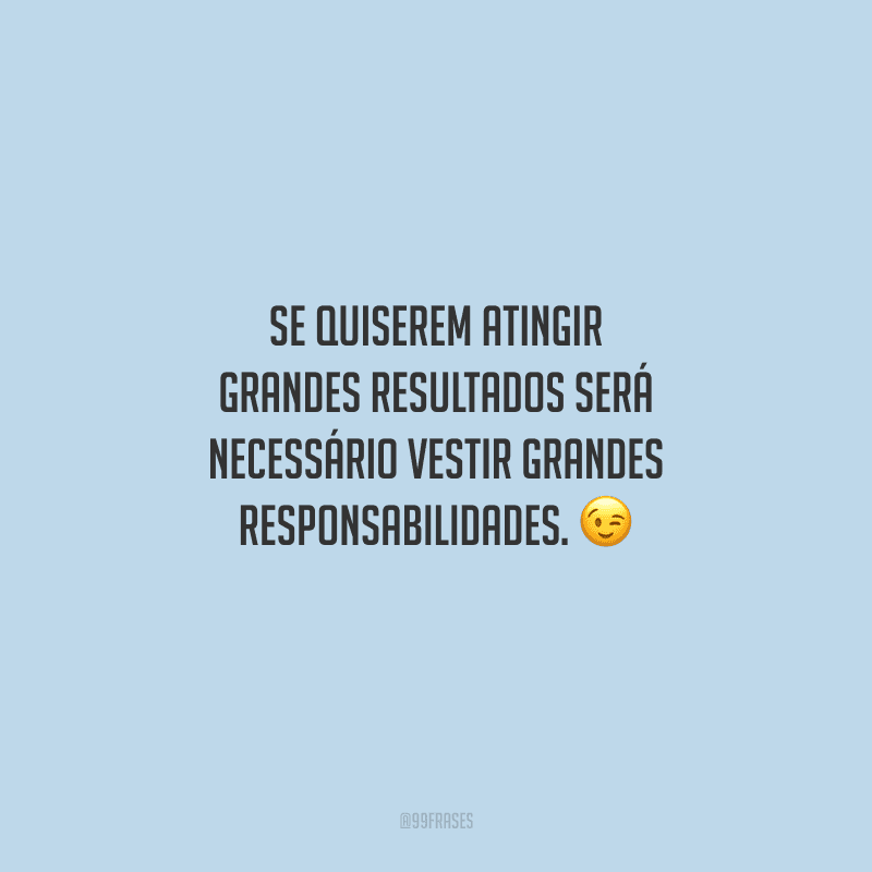 Se quiserem atingir grandes resultados será necessário vestir grandes responsabilidades. 