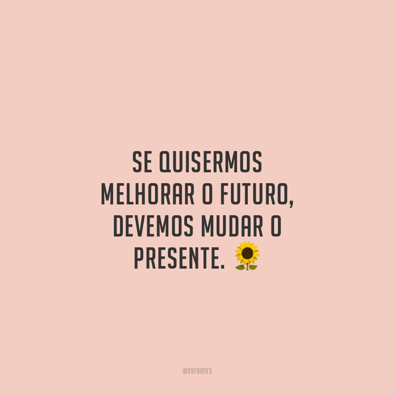Se quisermos melhorar o futuro, devemos mudar o presente.