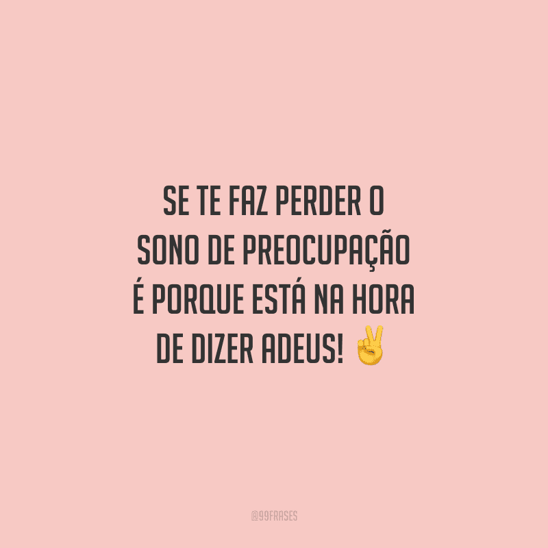 Se te faz perder o sono de preocupação é porque está na hora de dizer adeus!