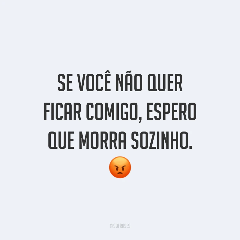 Se você não quer ficar comigo, espero que morra sozinho. 😡