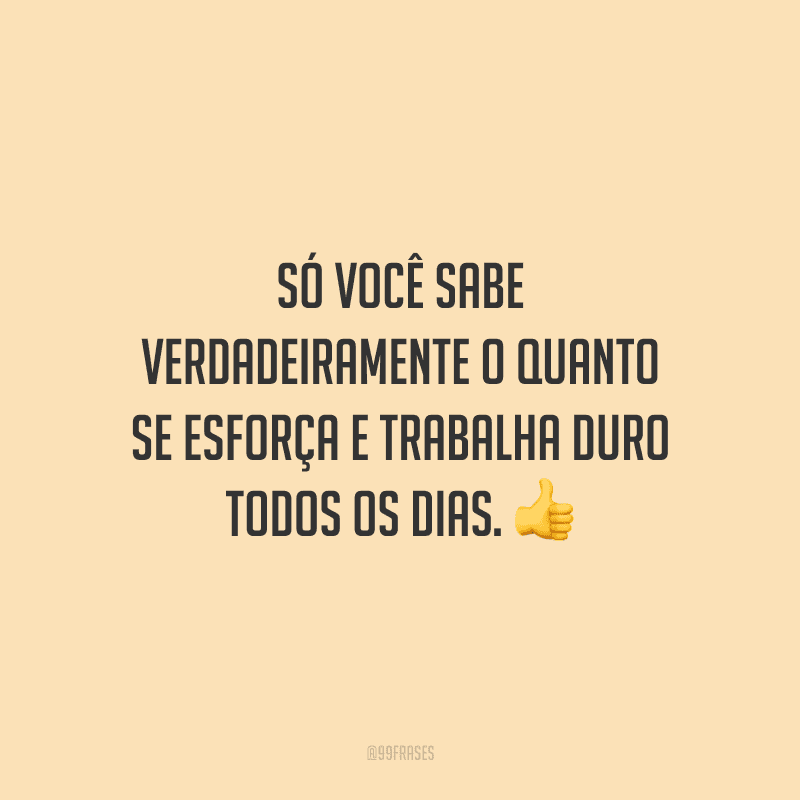 Só você sabe verdadeiramente o quanto se esforça e trabalha duro todos os dias.