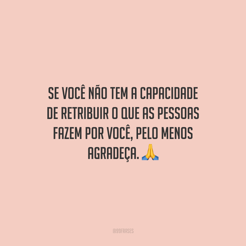 Se você não tem a capacidade de retribuir o que as pessoas fazem por você, pelo menos agradeça.