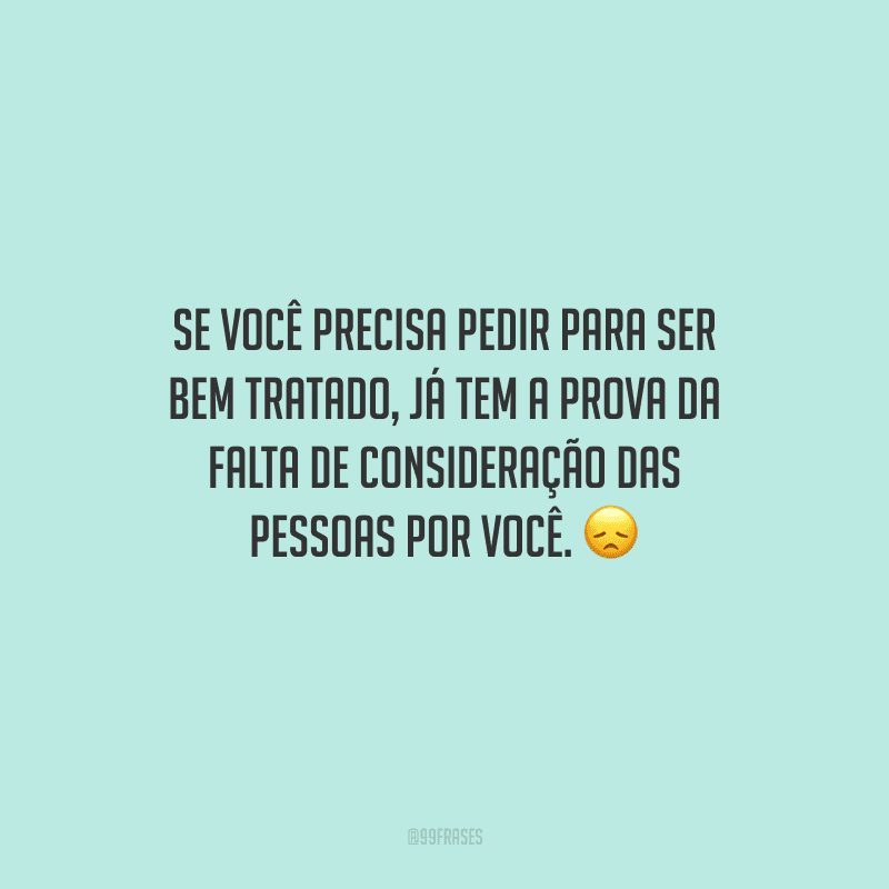 Se você precisa pedir para ser bem tratado, já tem a prova da falta de consideração das pessoas por você.