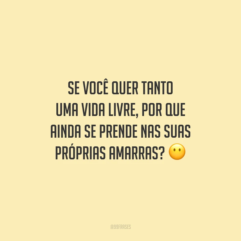 Se você quer tanto uma vida livre, por que ainda se prende nas suas próprias amarras?