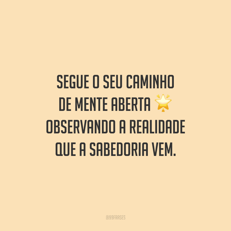 Segue o seu caminho de mente aberta observando a realidade que a sabedoria vem.