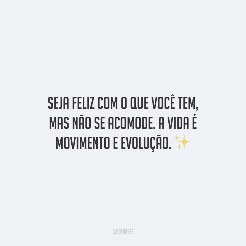 Seja feliz com o que você tem, mas não se acomode. A vida é movimento e evolução.