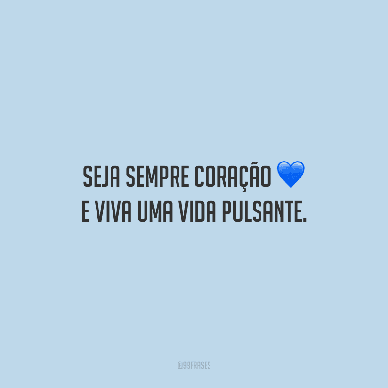 Seja sempre coração e viva uma vida pulsante.