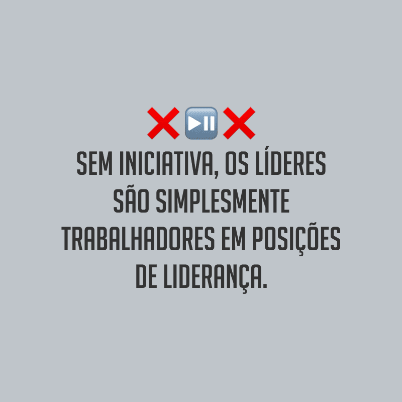 Sem iniciativa, os líderes são simplesmente trabalhadores em posições de liderança. 
