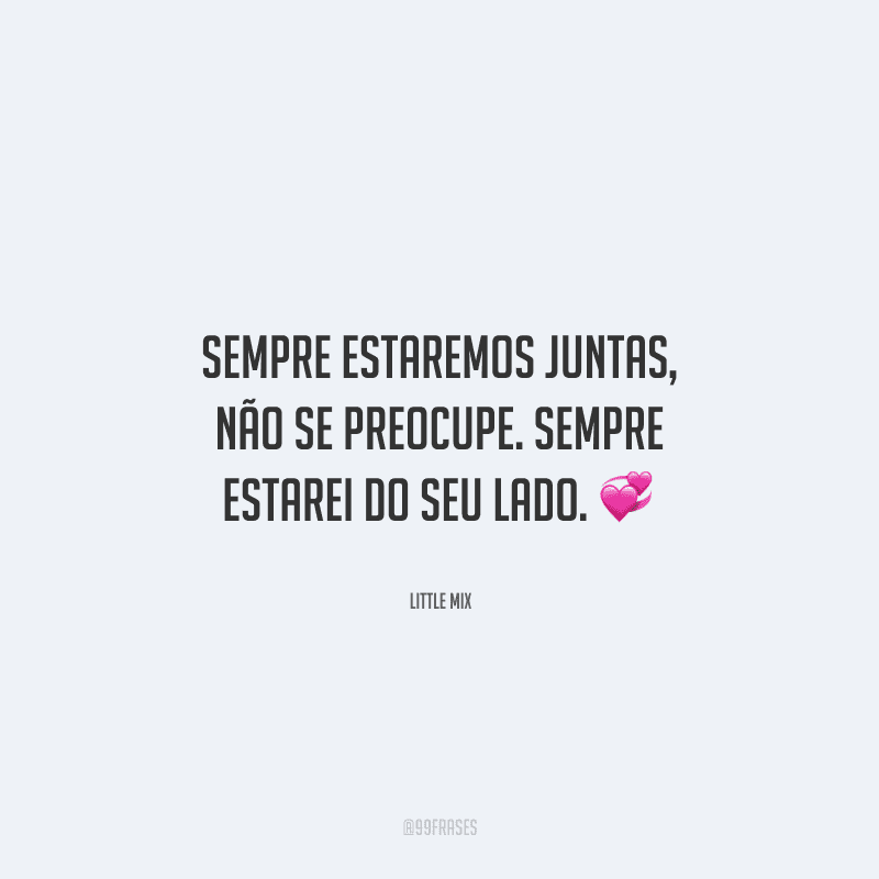 Sempre estaremos juntas, não se preocupe. Sempre estarei do seu lado. 