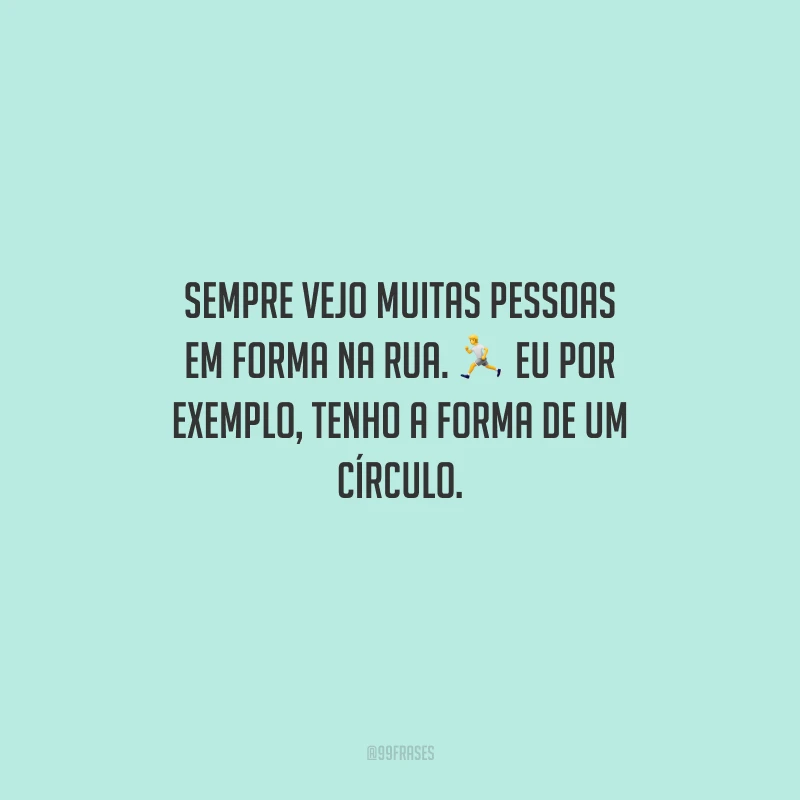 Sempre vejo muitas pessoas em forma na rua. Eu por exemplo, tenho a forma de um círculo.