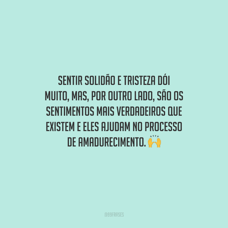 Sentir solidão e tristeza dói muito, mas, por outro lado, são os sentimentos mais verdadeiros que existem e eles ajudam no processo de amadurecimento. 