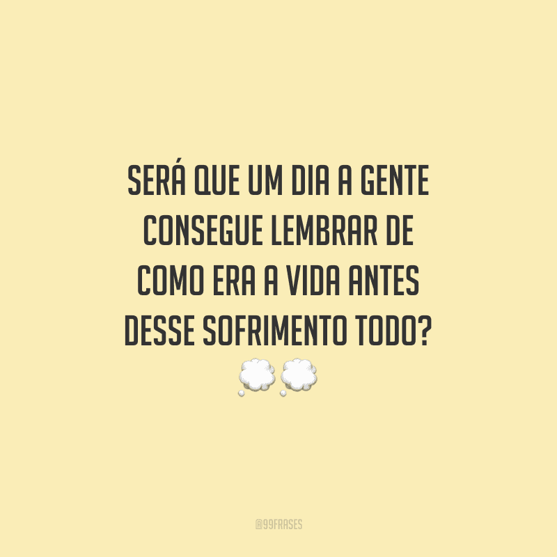 Será que um dia a gente consegue lembrar de como era a vida antes desse sofrimento todo?