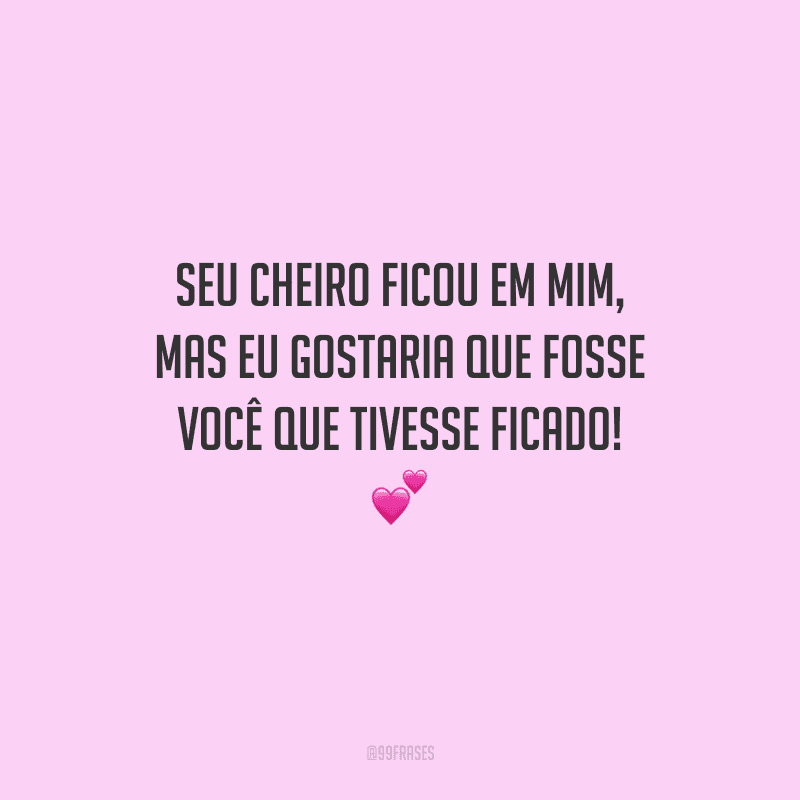 Seu cheiro ficou em mim, mas eu gostaria que fosse você que tivesse ficado! 