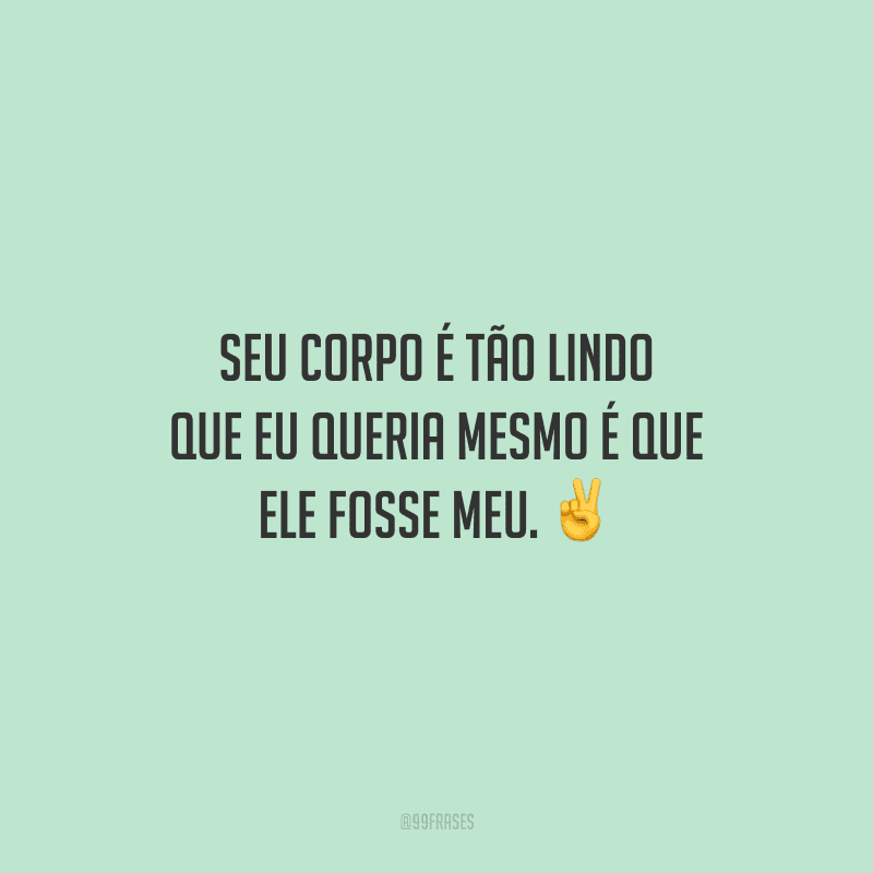 Seu corpo é tão lindo que eu queria mesmo é que ele fosse meu.