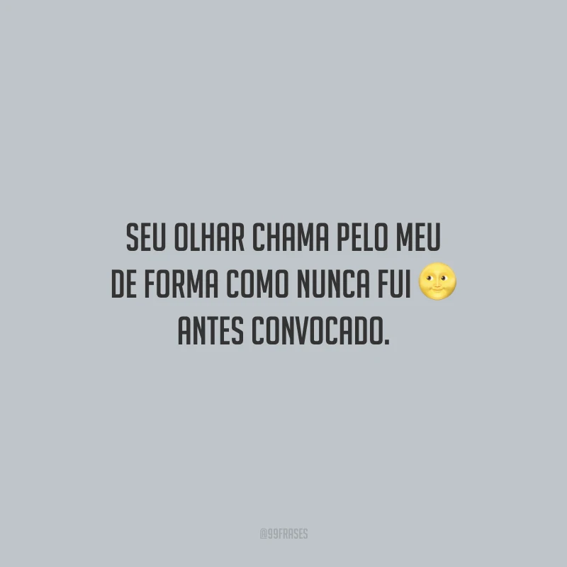 Seu olhar chama pelo meu de forma como nunca fui antes convocado.
