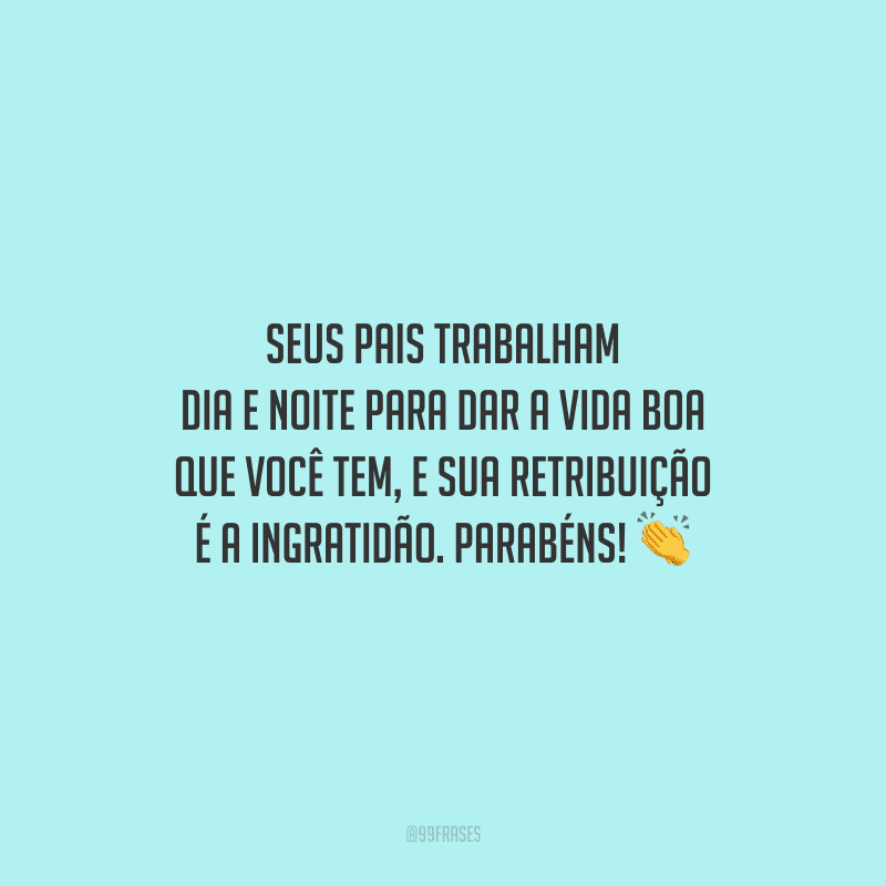 Seus pais trabalham dia e noite para dar a vida boa que você tem, e sua retribuição é a ingratidão. Parabéns!