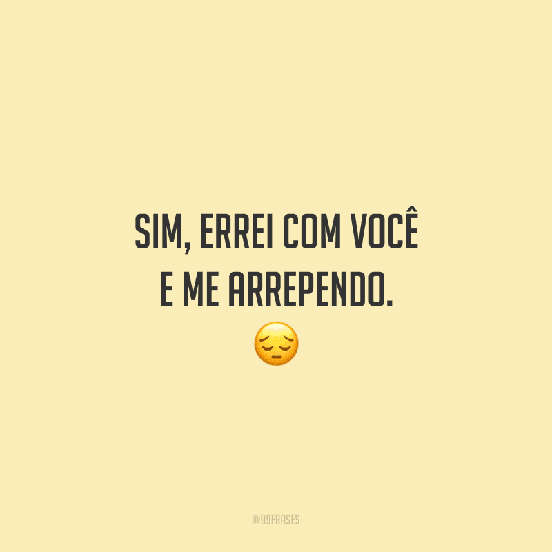 Sim, errei com você e me arrependo.