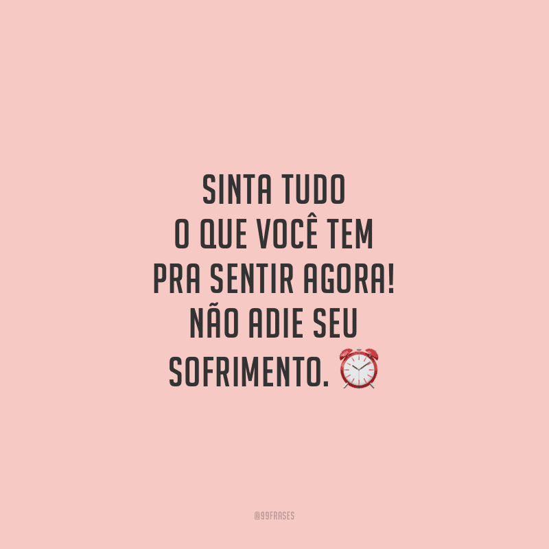 Sinta tudo o que você tem pra sentir agora! Não adie seu sofrimento.