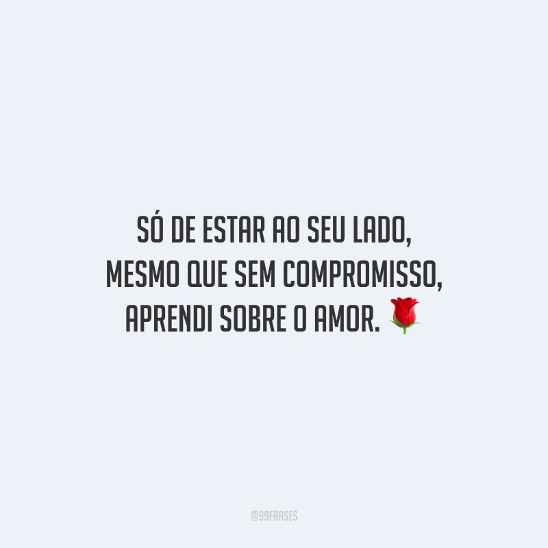 Só de estar ao seu lado, mesmo que sem compromisso, aprendi sobre o amor.