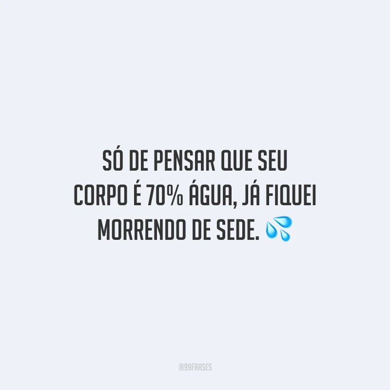 Só de pensar que seu corpo é 70% água, já fiquei morrendo de sede.