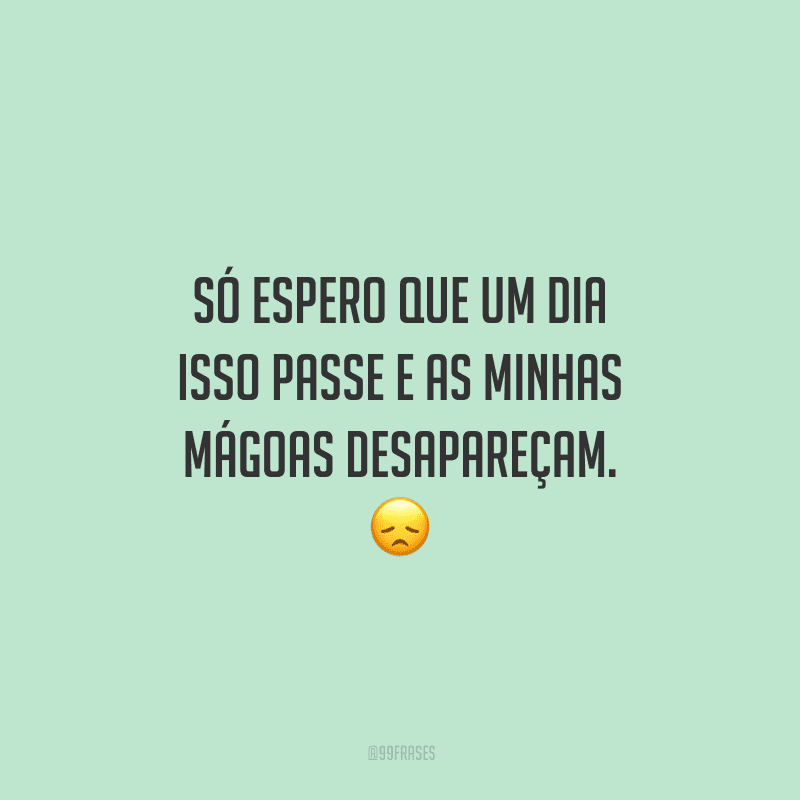 Só espero que um dia isso passe e as minhas mágoas desapareçam.