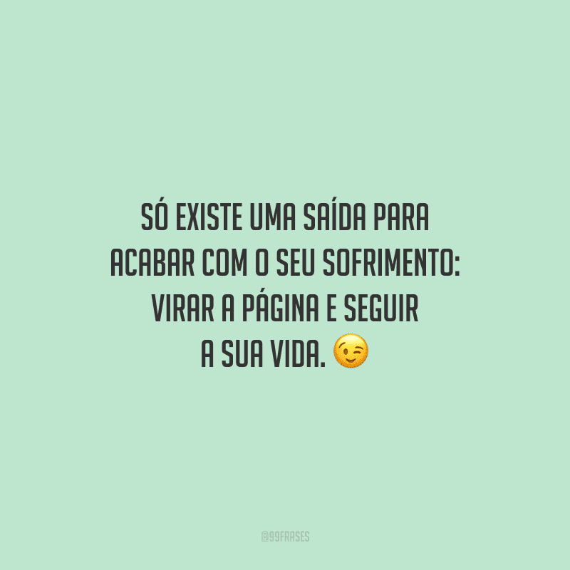 Só existe uma saída para acabar com o seu sofrimento: virar a página e seguir a sua vida.