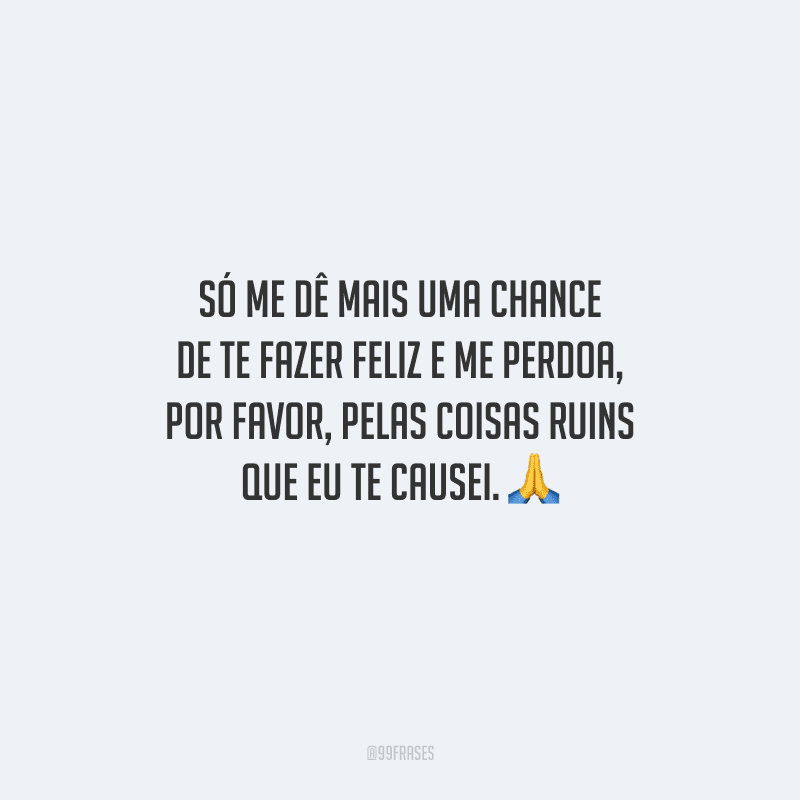 Só me dê mais uma chance de te fazer feliz e me perdoa, por favor, pelas coisas ruins que eu te causei. 