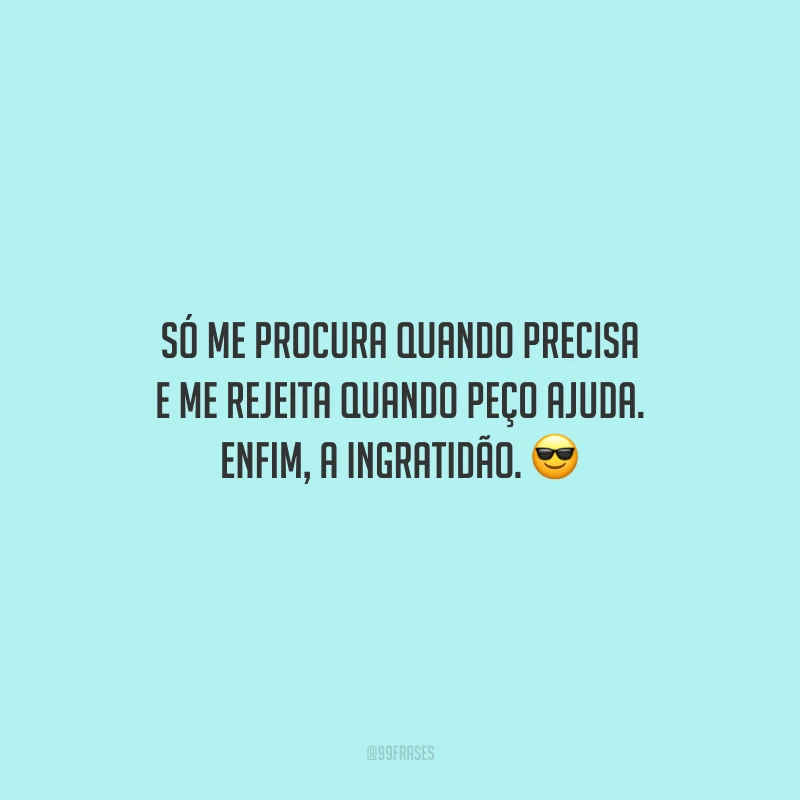 Só me procura quando precisa e me rejeita quando peço ajuda. Enfim, a ingratidão.