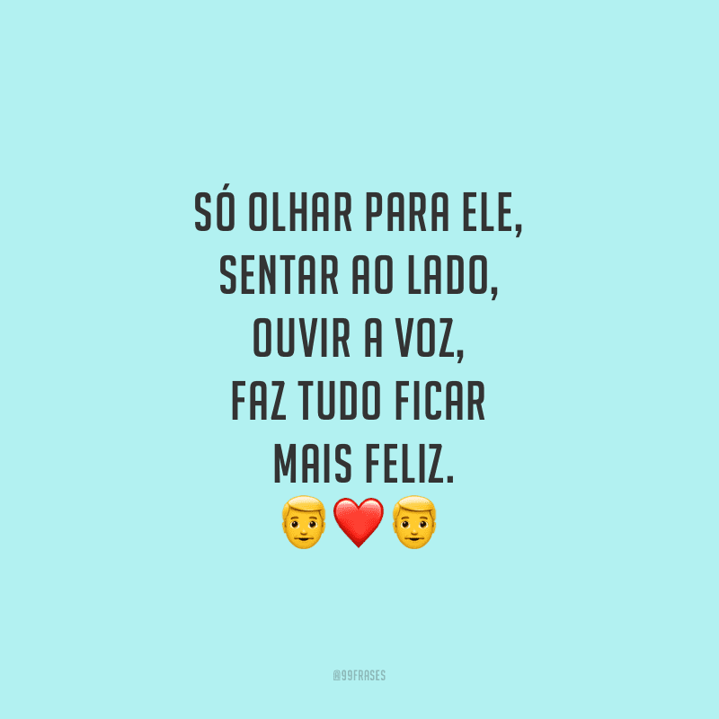 Só olhar para ele, sentar ao lado, ouvir a voz, faz tudo ficar mais feliz.