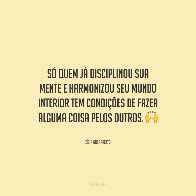 Só quem já disciplinou sua mente e harmonizou seu mundo interior tem condições de fazer alguma coisa pelos outros. 
