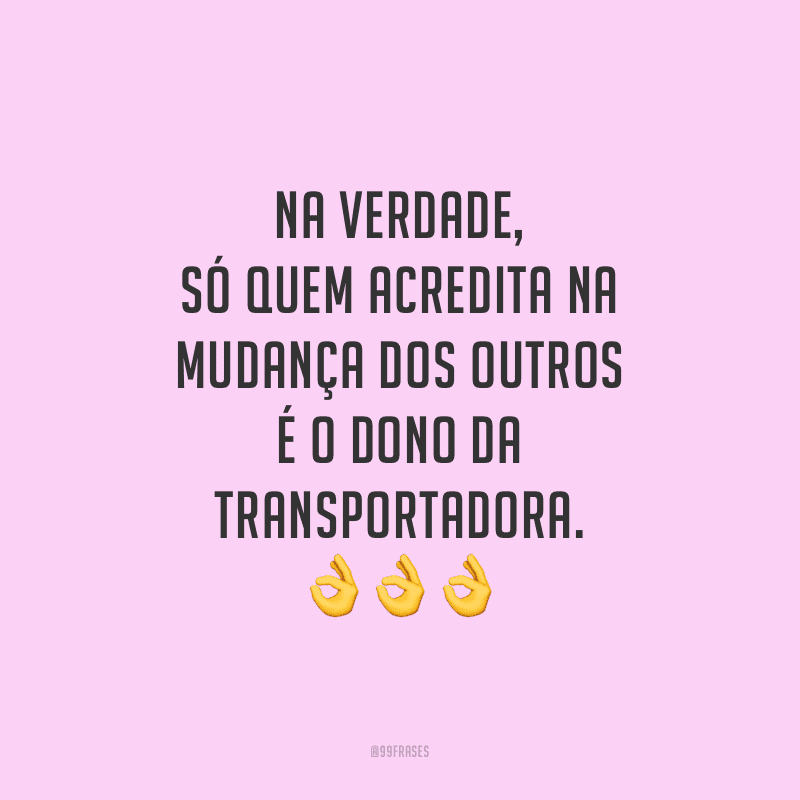 Na verdade, só quem acredita na mudança dos outros é o dono da transportadora.