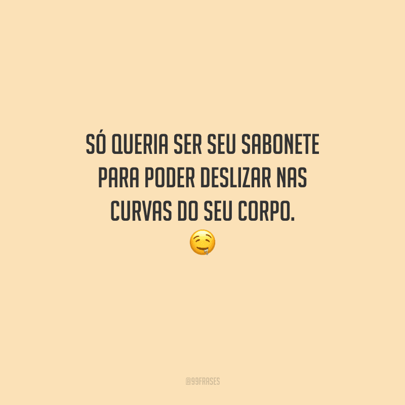 Só queria ser seu sabonete para poder deslizar nas curvas do seu corpo. 