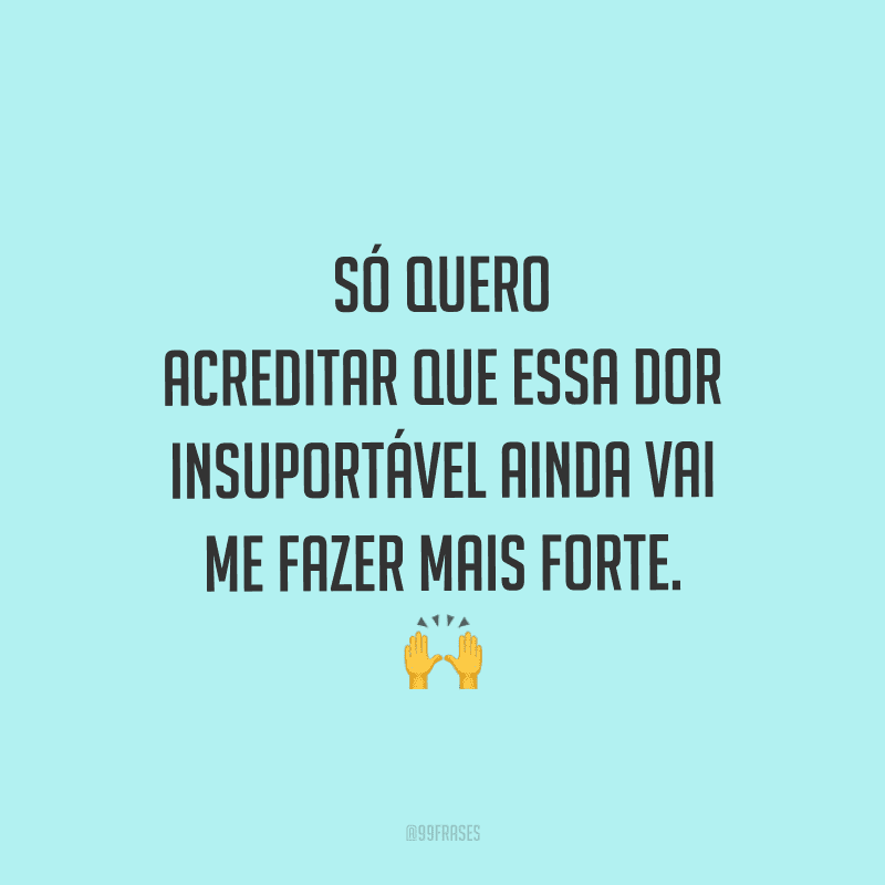 Só quero acreditar que essa dor insuportável ainda vai me fazer mais forte.