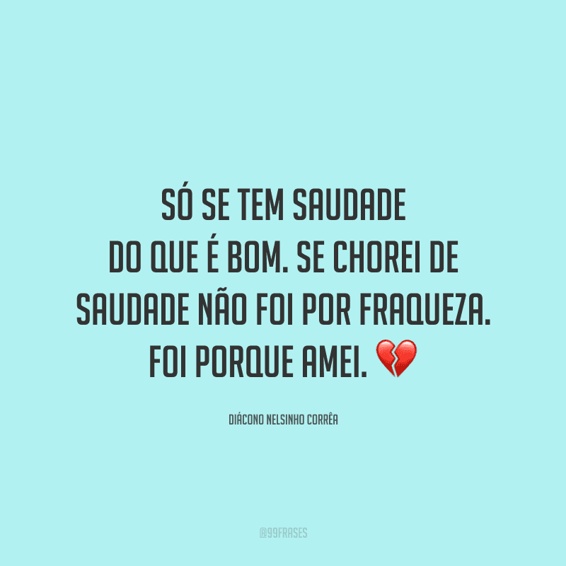 Só se tem saudade do que é bom. Se chorei de saudade não foi por fraqueza. Foi porque amei.