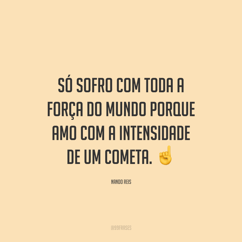 Só sofro com toda a força do mundo porque amo com a intensidade de um cometa.