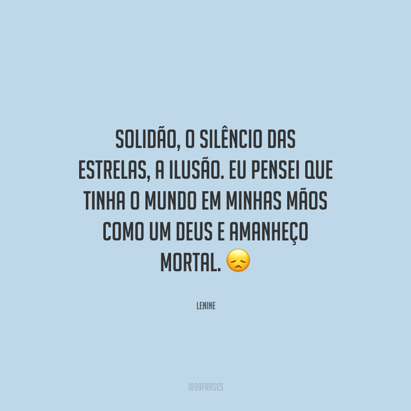 Solidão, o silêncio das estrelas, a ilusão. Eu pensei que tinha o mundo em minhas mãos como um deus e amanheço mortal. 