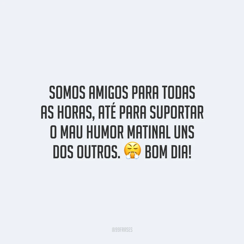 Somos amigos para todas as horas, até para suportar o mau humor matinal uns dos outros. Bom dia!
