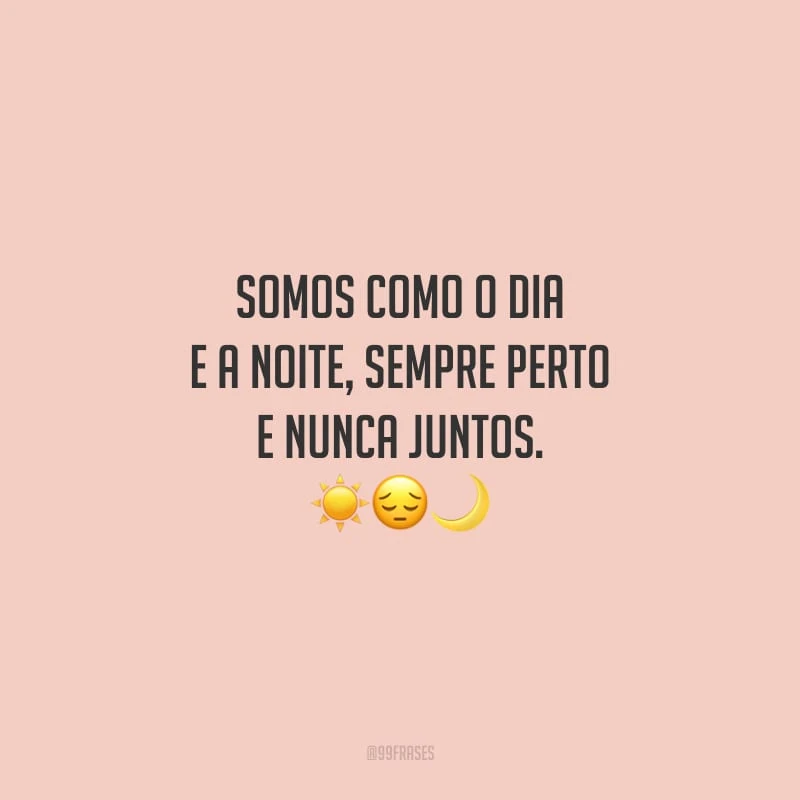 Somos como o dia e a noite, sempre perto e nunca juntos.