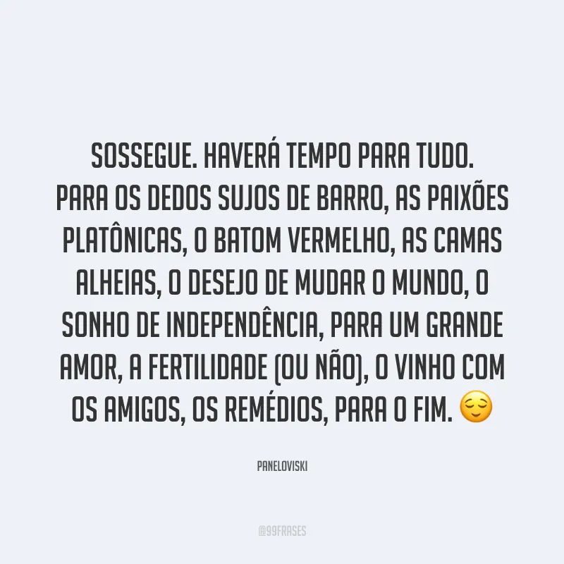 Sossegue. Haverá tempo para tudo. Para os dedos sujos de barro, as paixões platônicas, o batom vermelho, as camas alheias, o desejo de mudar o mundo, o sonho de independência, para um grande amor, a fertilidade (ou não), o vinho com os amigos, os remédios, para o fim. ?