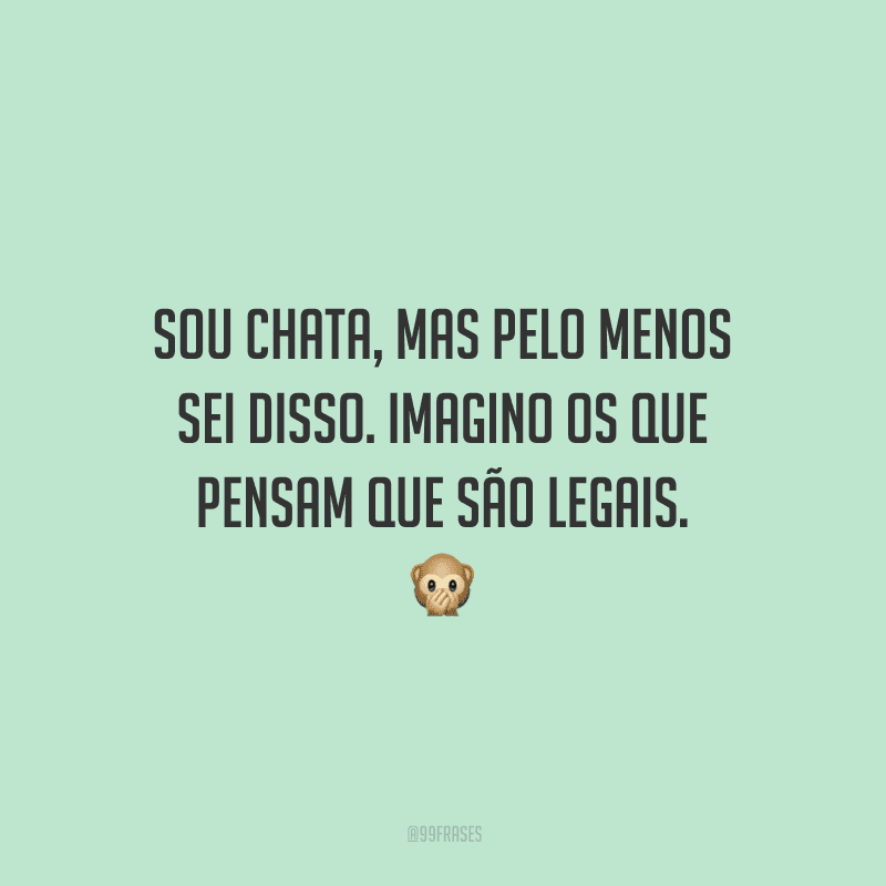 Sou chata, mas pelo menos sei disso. Imagino os que pensam que são legais. 