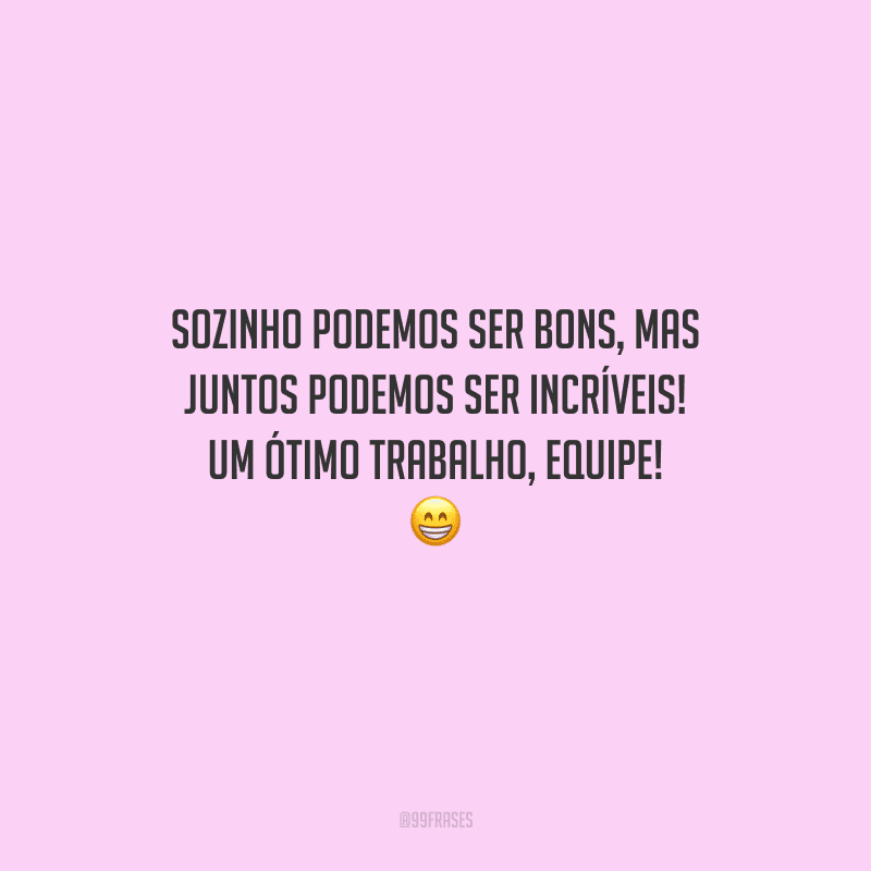 Sozinho podemos ser bons, mas juntos podemos ser incríveis! Um ótimo trabalho, equipe! 