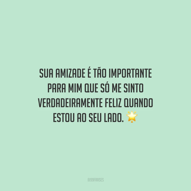 Sua amizade é tão importante para mim que só me sinto verdadeiramente feliz quando estou ao seu lado.