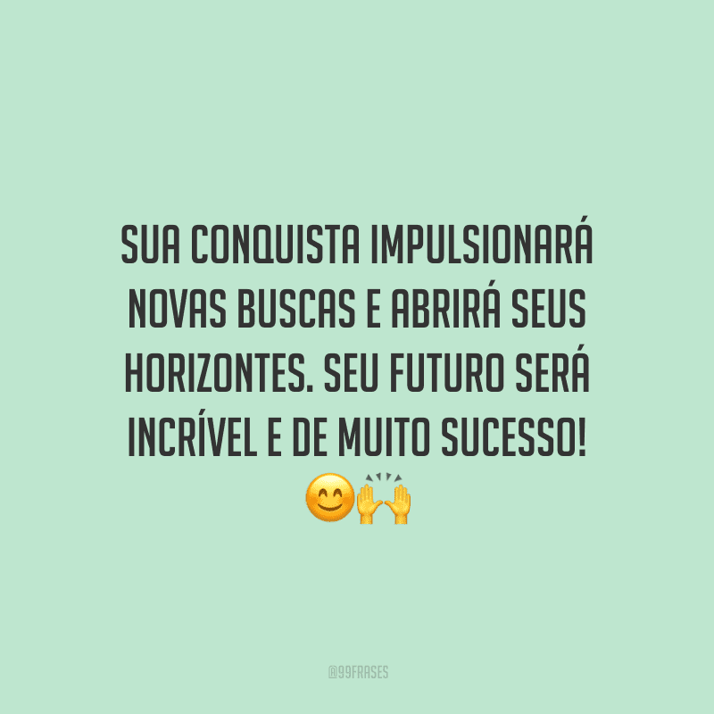 Sua conquista impulsionará novas buscas e abrirá seus horizontes. Seu futuro será incrível e de muito sucesso!